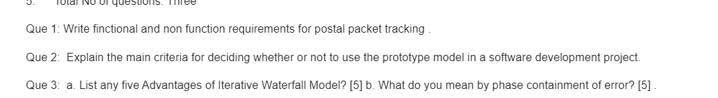 Tolal No Or questionS. Three
Que 1: Write finctional and non function requirements for postal packet tracking
Que 2: Explain the main criteria for deciding whether or not to use the prototype model in a software development project.
Que 3: a. List any five Advantages of Iterative Waterfall Model? [5] b. What do you mean by phase containment of error? [5]
