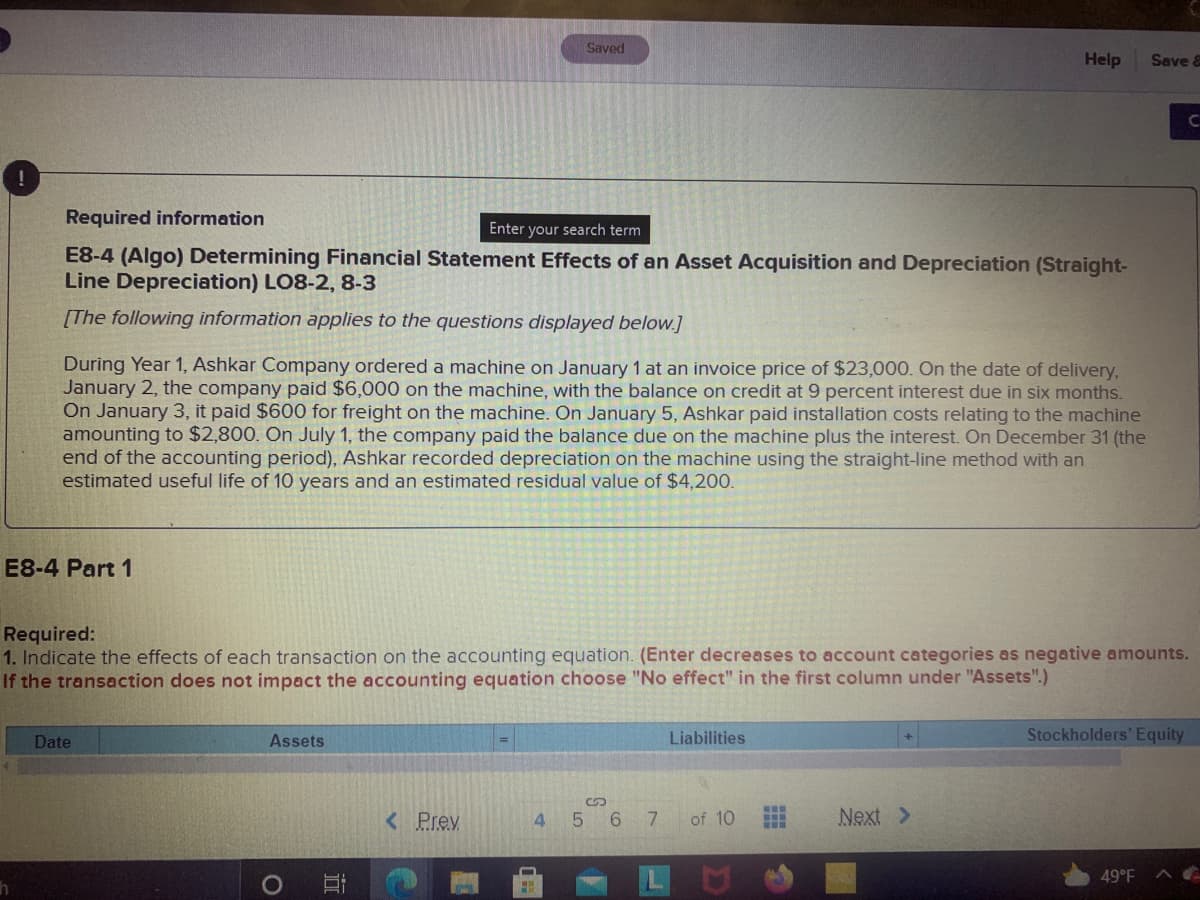 Saved
Help
Save &
CI
Required information
Enter your search term
E8-4 (Algo) Determining Financial Statement Effects of an Asset Acquisition and Depreciation (Straight-
Line Depreciation) LO8-2, 8-3
[The following information applies to the questions displayed below.]
During Year 1, Ashkar Company ordered a machine on January 1 at an invoice price of $23,000. On the date of delivery,
January 2, the company paid $6,000 on the machine, with the balance on credit at 9 percent interest due in six months.
On January 3, it paid $600 for freight on the machine. On January 5, Ashkar paid installation costs relating to the machine
amounting to $2,800. On July 1, the company paid the balance due on the machine plus the interest. On December 31 (the
end of the accounting period), Ashkar recorded depreciation on the machine using the straight-line method with an
estimated useful life of 10 years and an estimated residual value of $4,200.
E8-4 Part 1
Required:
1. Indicate the effects of each transaction on the accounting equation. (Enter decreases to account categories as negative amounts.
If the transaction does not impact the accounting equation choose "No effect" in the first column under "Assets".)
Date
Assets
Liabilities
Stockholders' Equity
< Prev
4 5 6
of 10
Next >
49°F
