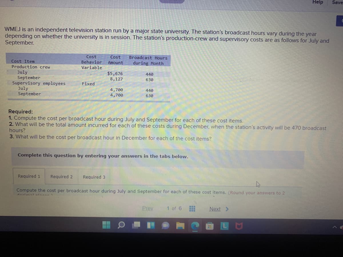 Help
Save
WMEJ is an independent television station run by a major state university. The station's broadcast hours vary during the year
depending on whether the university is in session. The station's production-crew and supervisory costs are as follows for July and
September.
Cost
Behavior
Cost
Broadcast Hours
Cost Item
Amount
during Month
Production crew
Variable
July
September
Supervisory employees
July
September
$5,676
8,127
440
630
Fixed
4,700
4,700
440
630
Required:
1. Compute the cost per broadcast hour during July and September for each of these cost items.
2. What will be the total amount incurred for each of these costs during December, when the station's activity will be 470 broadcast
hours?
3. What will be the cost per broadcast hour in December for each of the cost items?
Complete this question by entering your answers in the tabs below.
Required 1
Required 2
Required 3
Compute the cost per broadcast hour during July and September for each of these cost items. (Round your answers to 2
Prey
1 of 6
Next >
