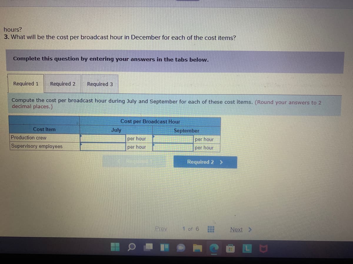 hours?
3. What will be the cost per broadcast hour in December for each of the cost items?
Complete this question by entering your answers in the tabs below.
Required 1
Required 2
Required 3
Compute the cost per broadcast hour during July and September for each of these cost items. (Round your answers to 2
decimal places.)
Cost per Broadcast Hour
Cost Item
July
September
Production crew
per hour
per hour
Supervisory employees
per hour
per hour
Require1
Required 2 >
Prev
1 of 6
Next >
LU
