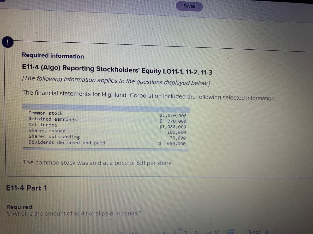 Saved
!
Required information
E11-4 (Algo) Reporting Stockholders' Equity LO11-1, 11-2, 11-3
[The following information applies to the questions displayed below.]
The financial statements for Highland Corporation included the following selected information:
Common stock
$1,010,000
$ 770,000
$1,080,000
101,000
75,000
$ 650,000
Retained earnings
Net income
Shares issued
Shares outstanding
Dividends declared and paid
The common stock was sold at a price of $31 per share.
E11-4 Part 1
Required:
1. What is the amount of additional paid-in capital?
Prov
of 10
Next
