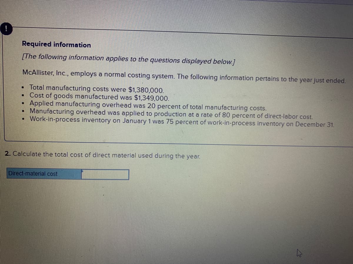 Required information
[The following information applies to the questions displayed below.]
McAllister, Inc., employs a normal costing system. The following information pertains to the year just ended.
Total manufacturing costs were $1,380,000.
Cost of goods manufactured was $1,349,000.
Applied manufacturing overhead was 20 percent of total manufacturing costs.
Manufacturing overhead was applied to production at a rate of 80 percent of direct-labor cost.
Work-in-process inventory on January 1 was 75 percent of work-in-process inventory on December 31.
2. Calculate the total cost of direct material used during the year.
Direct-material cost
