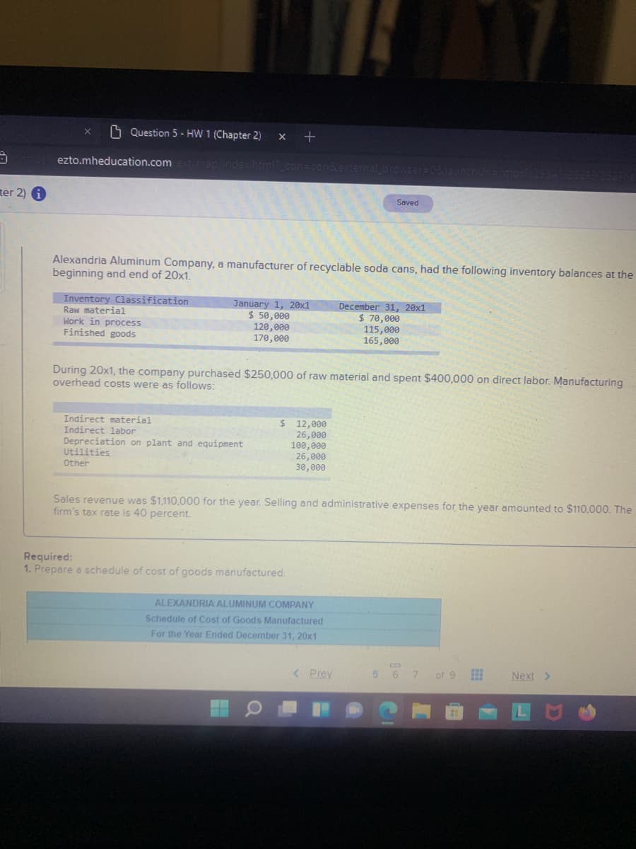 O Question 5 - HW 1 (Chapter 2)
+
ezto.mheducation.com
Amap/inde
ernal browser-0
on&e
ter 2)
Saved
Alexandria Aluminum Company, a manufacturer of recyclable soda cans, had the following inventory balances at the
beginning and end of 20x1.
Inventory Classification
Raw material
Work in process
Finished goods
January 1, 20x1
$ 50,000
120,000
170,000
December 31, 20x1
$ 70,000
115,000
165,000
During 20x1, the company purchased $250,000 of raw material and spent $400,000 on direct labor. Manufacturing
overhead costs were as follows:
Indirect material
Indirect labor
Depreciation on plant and equipment
Utilities
$ 12,000
26,000
100,000
26,000
30,000
Other
Sales revenue was $1,110,000 for the year. Selling and administrative expenses for the year amounted to $110,000. The
firm's tax rate is 40 percent.
Required:
1. Prepare a schedule of cost of goods manufactured.
ALEXANDRIA ALUMINUM COMPANY
Schedule of Cost of Goods Manufactured
For the Year Ended December 31, 20x1
< Prev
6 7 of 9
Next >
