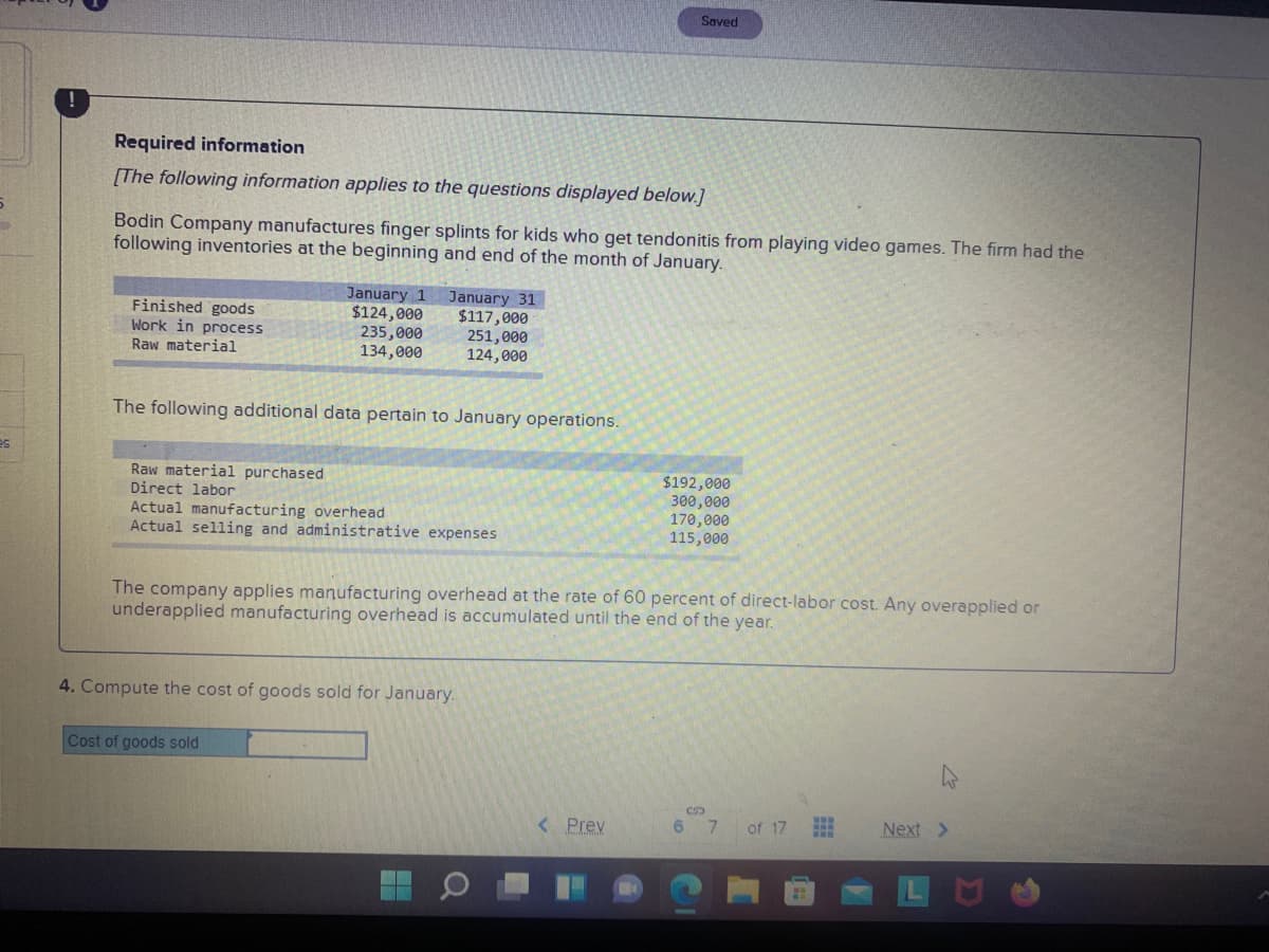 Saved
Required information
[The following information applies to the questions displayed below.]
Bodin Company manufactures finger splints for kids who get tendonitis from playing video games. The firm had the
following inventories at the beginning and end of the month of January.
Finished goods
Work in process
Raw material
January 1
$124,000
235,000
134,000
January 31
$117,000
251,000
124,000
The following additional data pertain to January operations.
es
Raw material purchased
Direct labor
$192,000
300,000
170,000
115,000
Actual manufacturing overhead
Actual selling and administrative expenses
The company applies manufacturing overhead at the rate of 60 percent of direct-labor cost. Any overapplied or
underapplied manufacturing overhead is accumulated until the end of the year.
4. Compute the cost of goods sold for January.
Cost of goods sold
< Prev
6.
of 17
Next >
