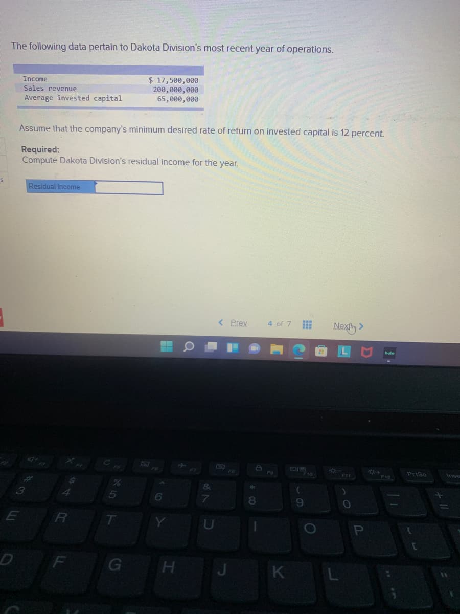 The following data pertain to Dakota Division's most recent year of operations.
$ 17,500,000
200,000,000
65,000,000
Income
Sales revenue
Average invested capital
Assume that the company's minimum desired rate of return on invested capital is 12 percent.
Required:
Compute Dakota Division's residual income for the year.
Residual income
< Prev
4 of 7
Nexly >
20
CE
FB
F6
F9
F10
Prisc
Inse
F11
F12
&
3
6
9.
R
U
F
