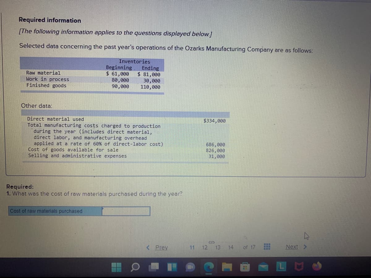 Required information
[The following information applies to the questions displayed below.]
Selected data concerning the past year's operations of the Ozarks Manufacturing Company are as follows:
Raw material
Work in process
Finished goods
Inventories
Beginning
$ 61,000
80,000
90,000
Ending
$ 81,000
30,000
110,000
Other data:
Direct material used
Total manufacturing costs charged to production
during the year (includes direct material,
direct labor, and manufacturing overhead
applied at a rate of 60% of direct-labor cost)
Cost of goods available for sale
Selling and administrative expenses
$334,000
686, 000
826,000
31,000
Required:
1. What was the cost of raw materials purchased during the year?
Cost of raw materials purchased
< Prev
11 12 13
14
of 17
Next >
