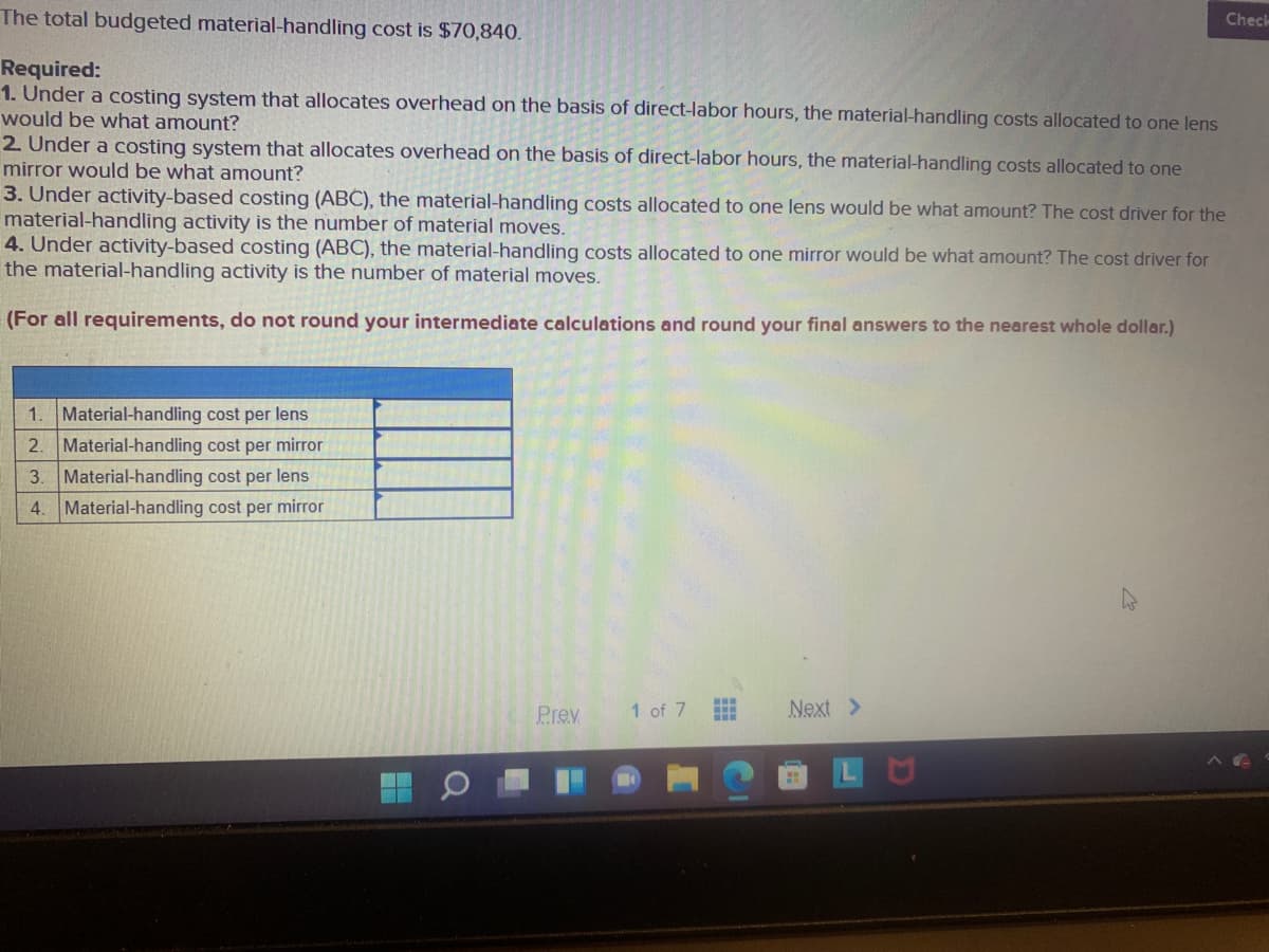 The total budgeted material-handling cost is $70,840.
Check
Required:
1. Under a costing system that allocates overhead on the basis of direct-labor hours, the material-handling costs allocated to one lens
would be what amount?
2. Under a costing system that allocates overhead on the basis of direct-labor hours, the material-handling costs allocated to one
mirror would be what amount?
3. Under activity-based costing (ABC), the material-handling costs allocated to one lens would be what amount? The cost driver for the
material-handling activity is the number of material moves.
4. Under activity-based costing (ABC), the material-handling costs allocated to one mirror would be what amount? The cost driver for
the material-handling activity is the number of material moves.
(For all requirements, do not round your intermediate calculations and round your final answers to the nearest whole dollar.)
1. Material-handling cost per lens
2. Material-handling cost per mirror
3. Material-handling cost per lens
4. Material-handling cost per mirror
...
Prev
1 of 7
Next >
