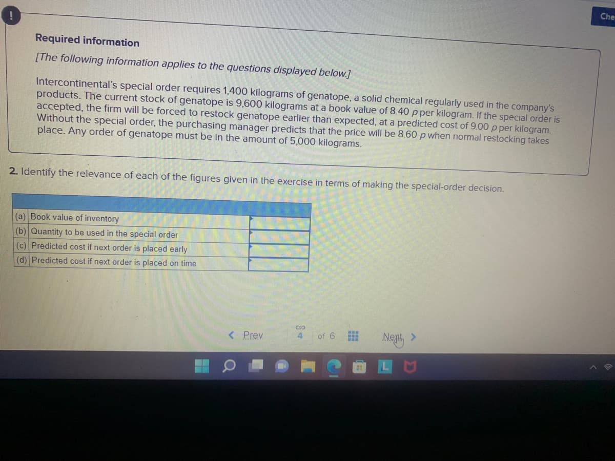 Che
Required information
[The following information applies to the questions displayed below.]
Intercontinental's special order requires 1,400 kilograms of genatope, a solid chemical regularly used in the company's
products. The current stock of genatope is 9,600 kilograms at a book value of 8.40 p per kilogram. If the special order is
accepted, the firm will be forced to restock genatope earlier than expected, at a predicted cost of 9.00 p per kilogram.
Without the special order, the purchasing manager predicts that the price will be 8.60 p when normal restocking takes
place. Any order of genatope must be in the amount of 5,000 kilograms.
2. Identify the relevance of each of the figures given in the exercise in terms of making the special-order decision.
(a) Book value of inventory
(b) Quantity to be used in the special order
(c) Predicted cost if next order is placed early
(d) Predicted cost if next order is placed on time
< Prev
Ne, >
4
of 6
