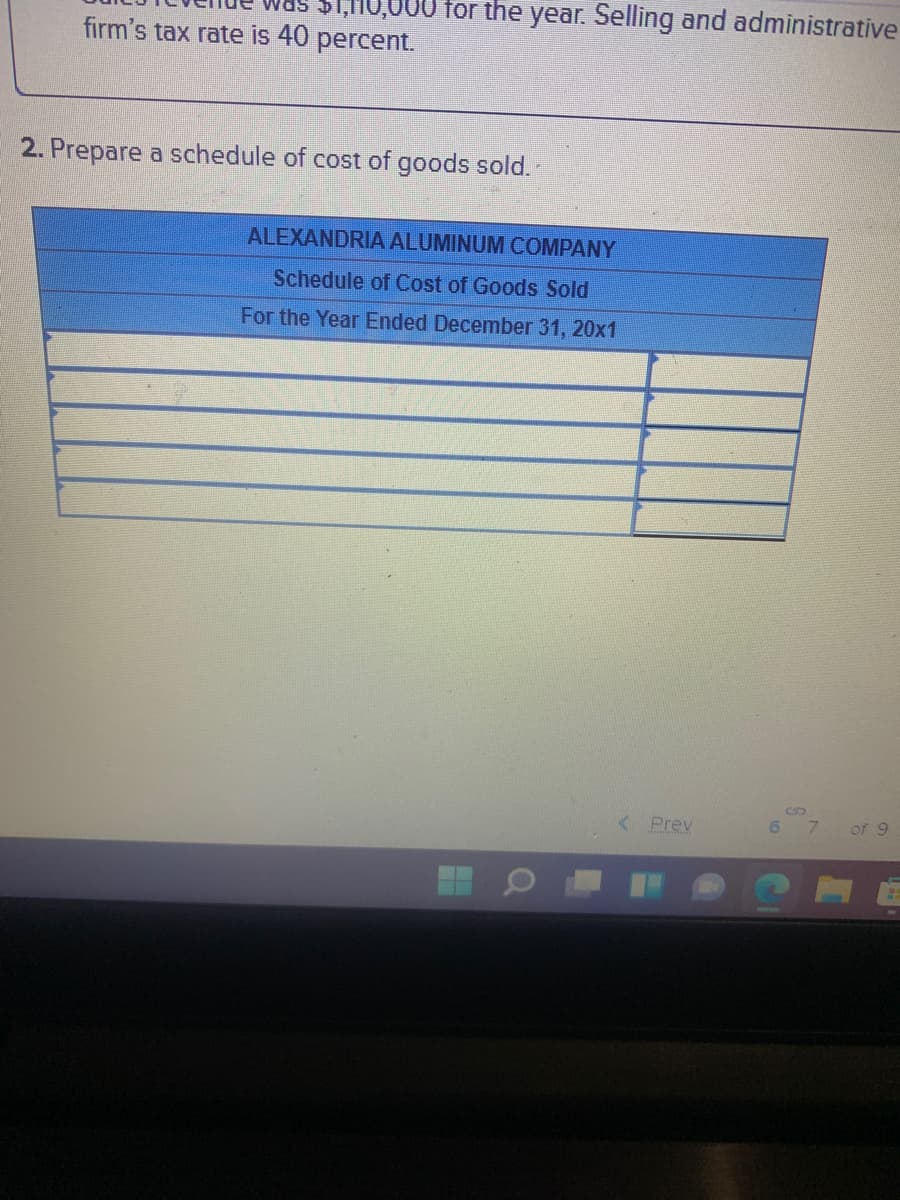 ,HO,000 for the year. Selling and administrative
firm's tax rate is 40 percent.
2. Prepare a schedule of cost of goods sold.
ALEXANDRIA ALUMINUM COMPANY
Schedule of Cost of Goods Sold
For the Year Ended December 31, 20x1
< Prev
6.
of 9
