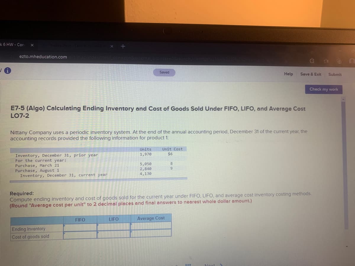 k 6 HW - Con
Gung Thun
ezto.mheducation.com
(3
Saved
Help
Save & Exit
Submit
Check my work
E7-5 (Algo) Calculating Ending Inventory and Cost of Goods Sold Under FIFO, LIFO, and Average Cost
LO7-2
Nittany Company uses a periodic inventory system. At the end of the annual accounting period, December 31 of the current year, the
accounting records provided the following information for product 1:
Units
1,970
Unit Cost
$6
Inventory, December 31, prior year
For the current year:
Purchase, March 21
Purchase, August 1
Inventory, December 31, current year
5,050
2,840
4,130
8.
9.
Required:
Compute ending inventory and cost of goods sold for the current year under FIFO, LIFO, and average cost inventory costing methods.
(Round "Average cost per unit" to 2 decimal places and final answers to nearest whole dollar amount.)
FIFO
LIFO
Average Cost
Ending inventory
Cost of goods sold
