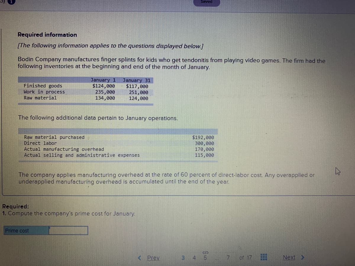 Saved
Required information
[The following information applies to the questions displayed below.]
Bodin Company manufactures finger splints for kids who get tendonitis from playing video games. The firm had the
following inventories at the beginning and end of the month of January.
Finished goods
Work in process
January 1
$124,000
235,000
134,000
January 31
$117,000
251,000
124,000
Raw material
The following additional data pertain to January operations.
Raw material purchased
Direct labor
Actual manufacturing overhead
Actual selling and administrative expenses
$192,000
300,000
170,000
115,000
The company applies manufacturing overhead at the rate of 60 percent of direct-labor cost. Any overapplied or
underapplied manufacturing overhead is accumulated until the end of the year,
Required:
1. Compute the company's prime cost for January.
Prime cost
<Prev
3.
4.
5.
of 17
Next >
DT:O_BR
