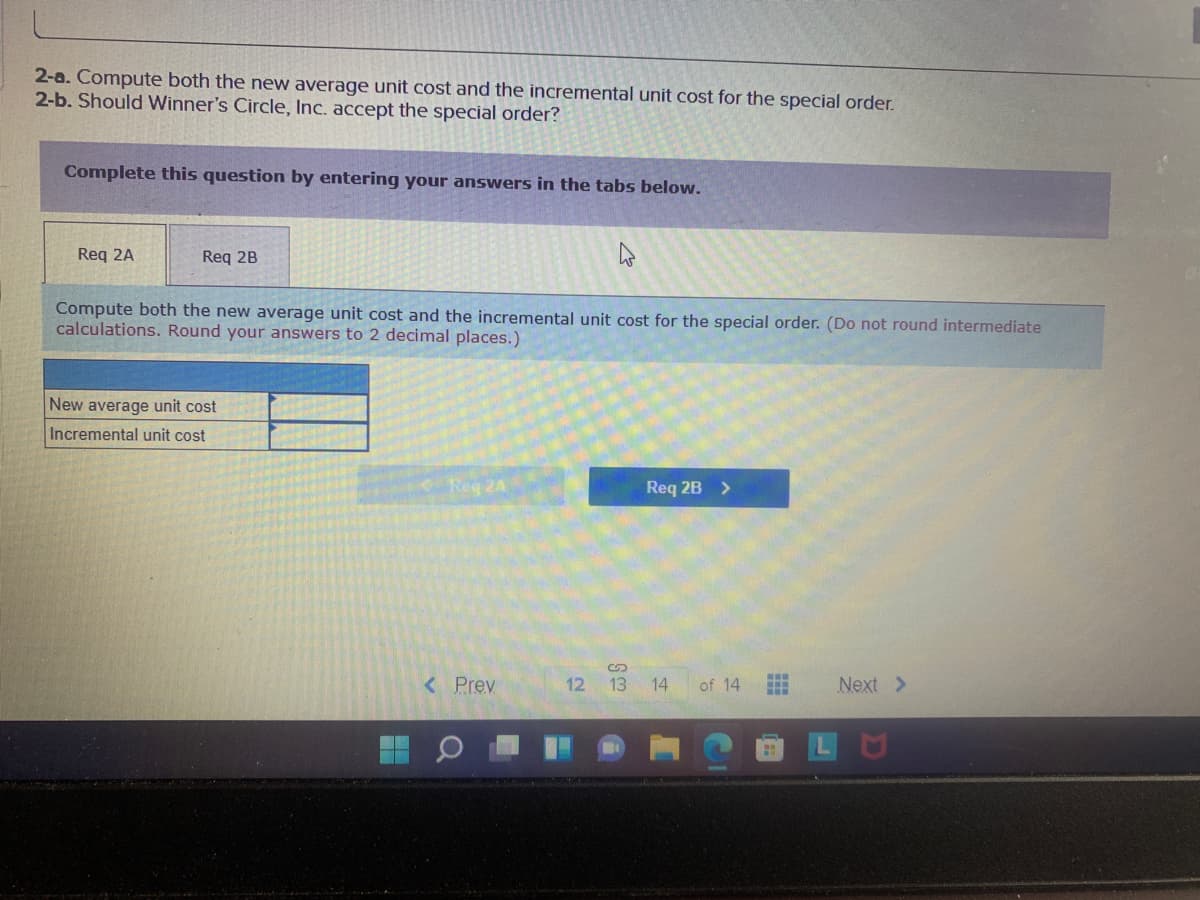 2-a. Compute both the new average unit cost and the incremental unit cost for the special order.
2-b. Should Winner's Circle, Inc. accept the special order?
Complete this question by entering your answers in the tabs below.
Req 2A
Req 2B
Compute both the new average unit cost and the incremental unit cost for the special order. (Do not round intermediate
calculations. Round your answers to 2 decimal places.)
New average unit cost
Incremental unit cost
Req 24
Req 2B >
<Prev
12
13 14
of 14
Next >
