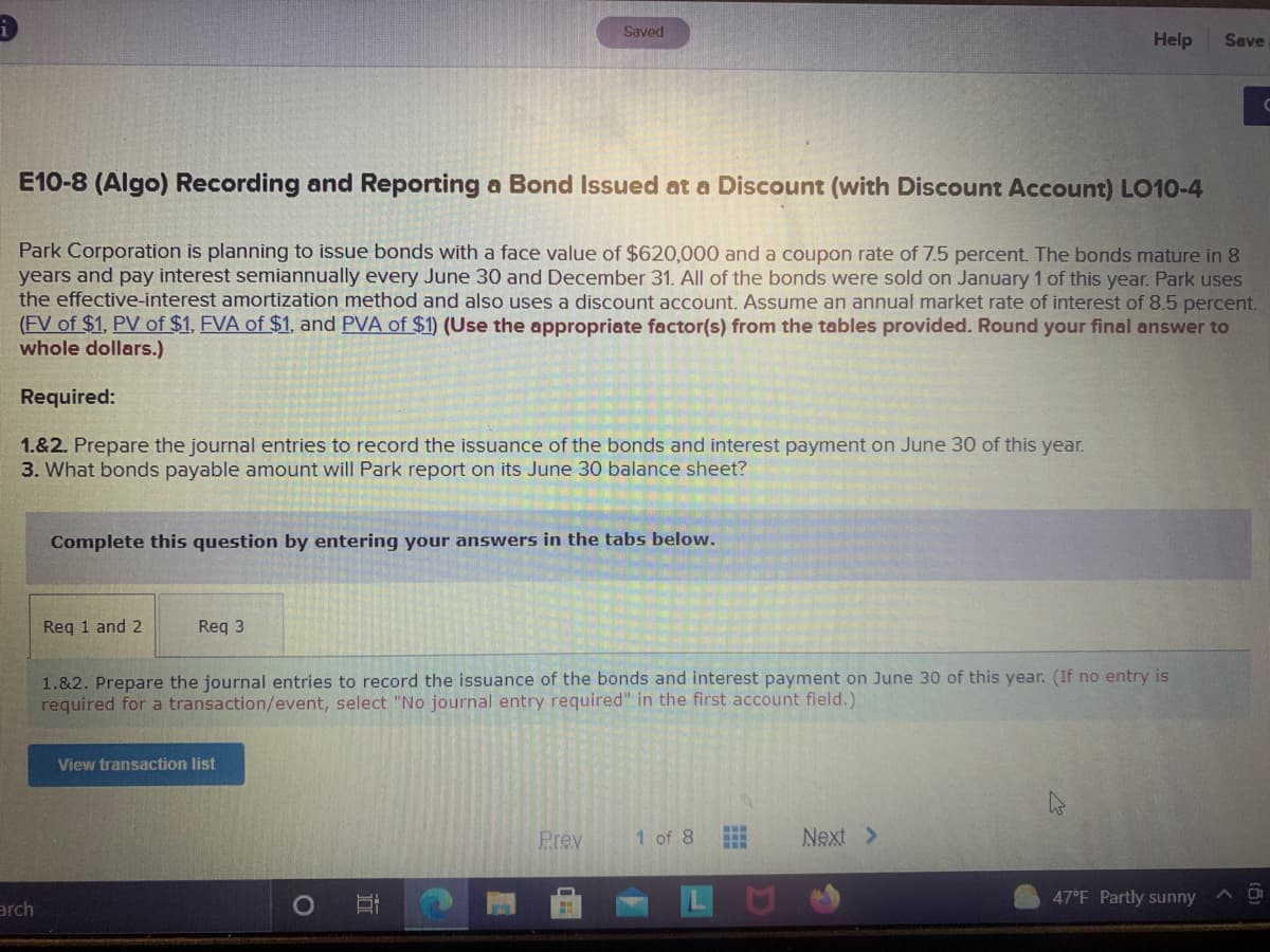 Saved
Help
Save
C
E10-8 (Algo) Recording and Reporting a Bond Issued at a Discount (with Discount Account) LO10-4
Park Corporation is planning to issue bonds with a face value of $620,000 and a coupon rate of 7.5 percent. The bonds mature in 8
years and pay interest semiannually every June 30 and December 31. All of the bonds were sold on January 1 of this year. Park uses
the effective-interest amortization method and also uses a discount account. Assume an annual market rate of interest of 8.5 percent.
(FV of $1, PV of $1, EVA of $1, and PVA of $1) (Use the appropriate factor(s) from the tables provided. Round your final answer to
whole dollars.)
Required:
1.&2. Prepare the journal entries to record the issuance of the bonds and interest payment on June 30 of this year.
3. What bonds payable amount will Park report on its June 30 balance sheet?
Complete this question by entering your answers in the tabs below.
Reg 1 and 2
Req 3
1.&2. Prepare the journal entries to record the issuance of the bonds and interest payment on June 30 of this year. (If no entry is
required for a transaction/event, select "No journal entry required" in the first account field.)
View transaction list
Prev
1 of 8
Next >
47°F Partly sunny
A D
arch
