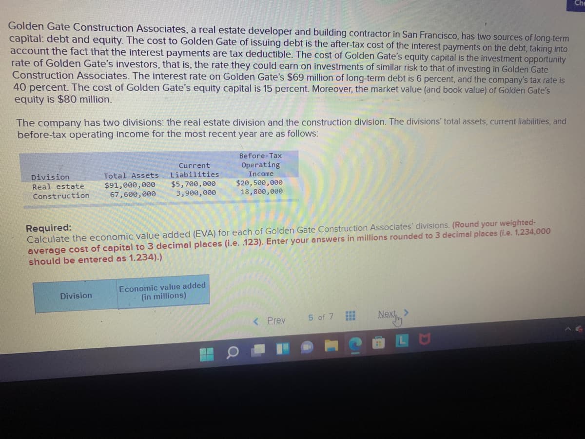Golden Gate Construction Associates, a real estate developer and building contractor in San Francisco, has two sources of long-term
capital: debt and equity. The cost to Golden Gate of issuing debt is the after-tax cost of the interest payments on the debt, taking into
account the fact that the interest payments are tax deductible. The cost of Golden Gate's equity capital is the investment opportunity
rate of Golden Gate's investors, that is, the rate they could earn on investments of similar risk to that of investing in Golden Gate
Construction Associates. The interest rate on Golden Gate's $69 million of long-term debt is 6 percent, and the company's tax rate is
40 percent. The cost of Golden Gate's equity capital is 15 percent. Moreover, the market value (and book value) of Golden Gate's
equity is $80 million.
The company has two divisions: the real estate division and the construction division. The divisions' total assets, current liabilities, and
before-tax operating income for the most recent year are as follows:
Before-Tax
Current
Operating
Division
Real estate
Total Assets
Liabilities
Income
$91,000,000
67,600,000
$5,700,000
3,900,000
$20,500,000
18,800,000
Construction
Required:
Calculate the economic value added (EVA) for each of Golden Gate Construction Associates' divisions. (Round your weighted-
average cost of capital to 3 decimal places (i.e. 123). Enter your answers in millions rounded to 3 decimal places (i.e. 1,234,000
should be entered as 1.234).)
Economic value added
(in millions)
Division
5 of 7
< Prev
Nex>

