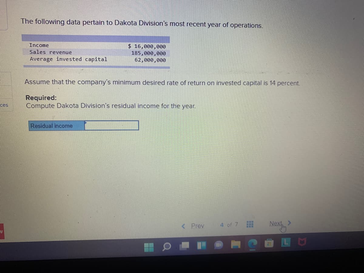 The following data pertain to Dakota Division's most recent year of operations.
Income
$ 16,000,000
185,000,000
62,000,000
Sales revenue
Average invested capital
Assume that the company's minimum desired rate of return on invested capital is 14 percent.
Required:
Compute Dakota Division's residual income for the year.
ces
Residual income
Na
< Prev
4 of 7
