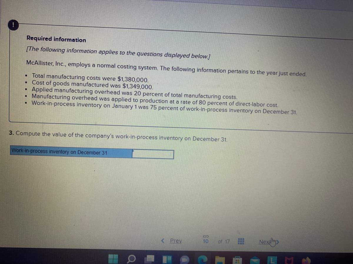 一
Required information
[The following information applies to the questions displayed below.]
McAllister, Inc., employs a normal costing system. The following information pertains to the year just ended.
• Total manufacturing costs were $1,380,000.
• Cost of goods manufactured was $1,349,000.
Applied manufacturing overhead was 20 percent of total manufacturing costs.
• Manufacturing overhead was applied to production at a rate of 80 percent of direct-labor cost.
• Work-in-process inventory on January 1 was 75 percent of work-in-process inventory on December 31.
3. Compute the value of the company's work-in-process inventory on December 31.
Work-in-process inventory on December 31
K Prev
Nexlm
10
of 17
