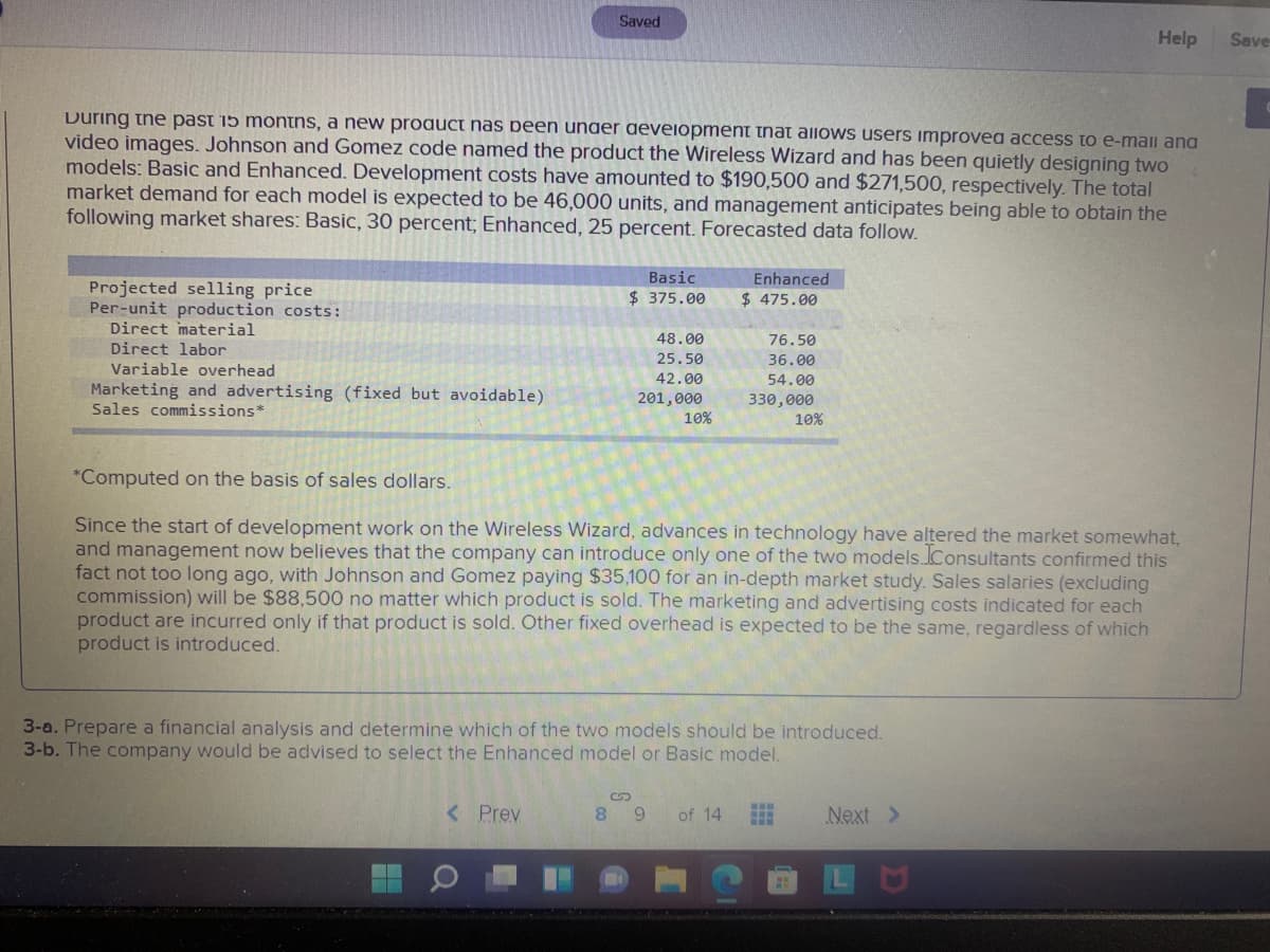 Saved
Help
Save
During the past 15 montns, a new proauct nas been under deveiopment that allows users improvea access to e-mail ana
video images. Johnson and Gomez code named the product the Wireless Wizard and has been quietly designing two
models: Basic and Enhanced. Development costs have amounted to $190,500 and $271,500, respectively. The total
market demand for each model is expected to be 46,000 units, and management anticipates being able to obtain the
following market shares: Basic, 30 percent; Enhanced, 25 percent. Forecasted data follow.
Basic
Enhanced
Projected selling price
Per-unit production costs:
Direct material
Direct labor
$ 375.00
$ 475.00
48.00
76.50
25.50
36.00
Variable overhead
42.00
54.00
Marketing and advertising (fixed but avoidable)
Sales commissions*
201,000
10%
330,000
10%
*Computed on the basis of sales dollars.
Since the start of development work on the Wireless Wizard, advances in technology have altered the market somewhat,
and management now believes that the company can introduce only one of the two models.lConsultants confirmed this
fact not too long ago, with Johnson and Gomez paying $35,100 for an in-depth market study. Sales salaries (excluding
commission) will be $88,500 no matter which product is sold. The marketing and advertising costs indicated for each
product are incurred only if that product is sold. Other fixed overhead is expected to be the same, regardless of which
product is introduced.
3-a. Prepare a financial analysis and determine which of the two models should be introduced.
3-b. The company would be advised to select the Enhanced model or Basic model.
< Prev
8 9
of 14
Next >
