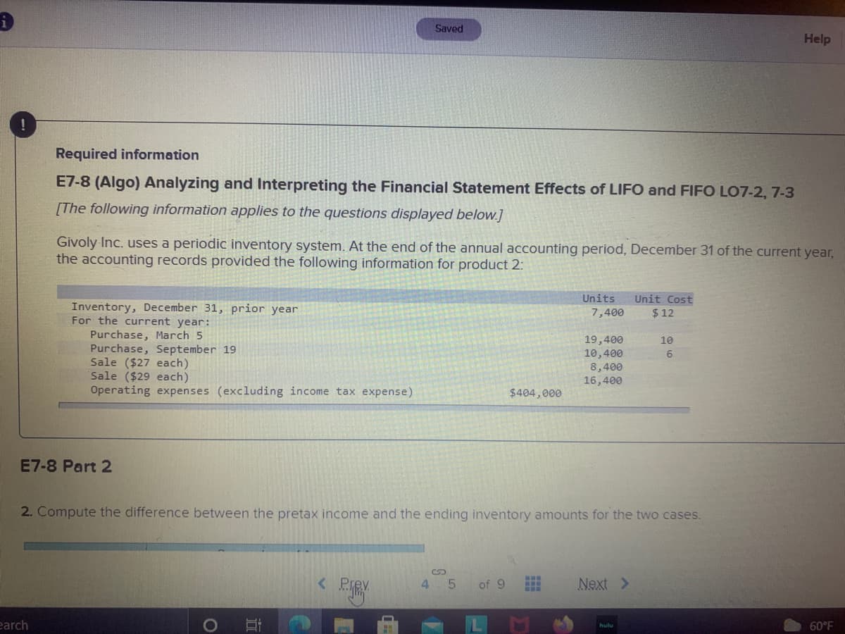 Saved
Help
Required information
E7-8 (Algo) Analyzing and Interpreting the Financial Statement Effects of LIFO and FIFO LO7-2, 7-3
[The following information applies to the questions displayed below.]
Givoly Inc. uses a periodic inventory system. At the end of the annual accounting period, December 31 of the current year,
the accounting records provided the following information for product 2:
Units
Unit Cost
Inventory, December 31, prior year
For the current year:
7,400
$ 12
Purchase, March 5
Purchase, September 19
Sale ($27 each)
Sale ($29 each)
19,400
10
10,400
6.
8,400
16,400
Operating expenses (excluding income tax expense)
$404,000
E7-8 Part 2
2. Compute the difference between the pretax income and the ending inventory amounts for the two cases.
< Pre
4.
of 9
Next >
earch
60°F
