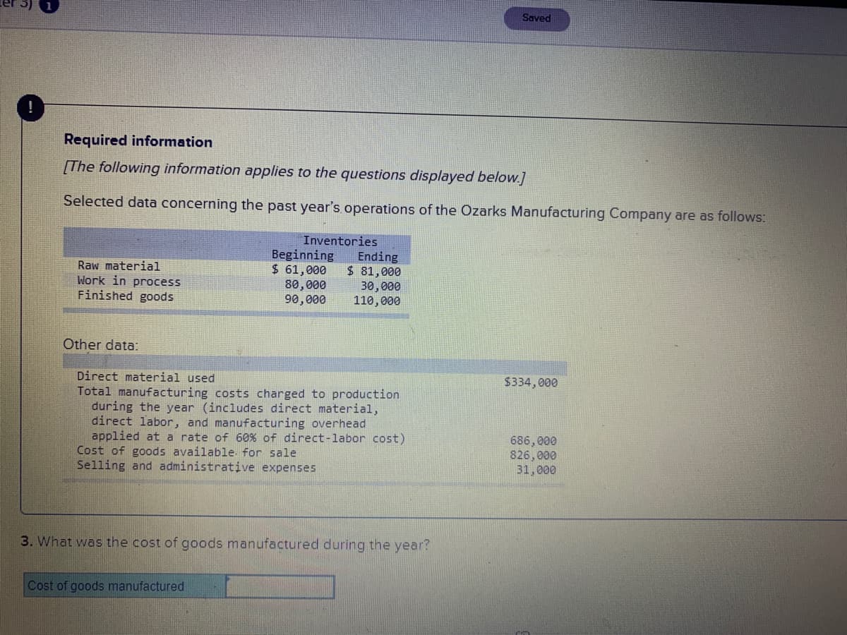 Saved
Required information
[The following information applies to the questions displayed below.]
Selected data concerning the past year's operations of the Ozarks Manufacturing Company are as follows:
Inventories
Beginning
$ 61,000
80,000
90,000
Ending
$ 81,000
Raw material
Work in process
Finished goods
30, 000
110,000
Other data:
Direct material used
$334, 000
Total manufacturing costs charged to production
during the year (includes direct material,
direct labor, and manufacturing overhead
applied at a rate of 60% of direct-labor cost)
Cost of goods available. for sale
Selling and administrative expenses
686, 000
826,000
31,000
3. What was the cost of goods manufactured during the year?
Cost of goods manufactured
