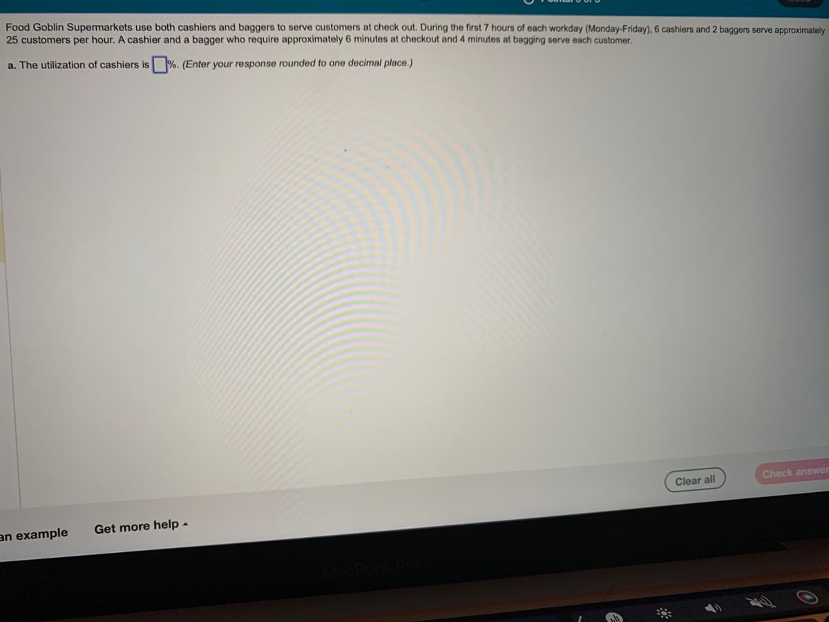 Food Goblin Supermarkets use both cashiers and baggers to serve customers at check out. During the first 7 hours of each workday (Monday-Friday), 6 cashiers and 2 baggers serve approximately
25 customers per hour. A cashier and a bagger who require approximately 6 minutes at checkout and 4 minutes at bagging serve each customer.
a. The utilization of cashiers is%. (Enter your response rounded to one decimal place.)
an example
Get more help.
0
Clear all
Check answer