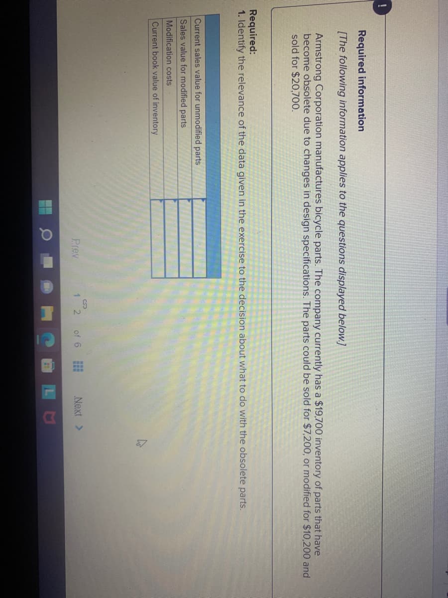 Required information
[The following information applies to the questions displayed below.]
Armstrong Corporation manufactures bicycle parts. The company currently has a $19,700 inventory of parts that have
become obsolete due to changes in design specifications. The parts could be sold for $7,200, or modified for $10,200 and
sold for $20,700.
Required:
1. Identify the relevance of the data given in the exercise to the decision about what to do with the obsolete parts.
Current sales value for unmodified parts
Sales value for modified parts
Modification costs
Current book value of inventory
Prev
1 2
of 6
Next >
