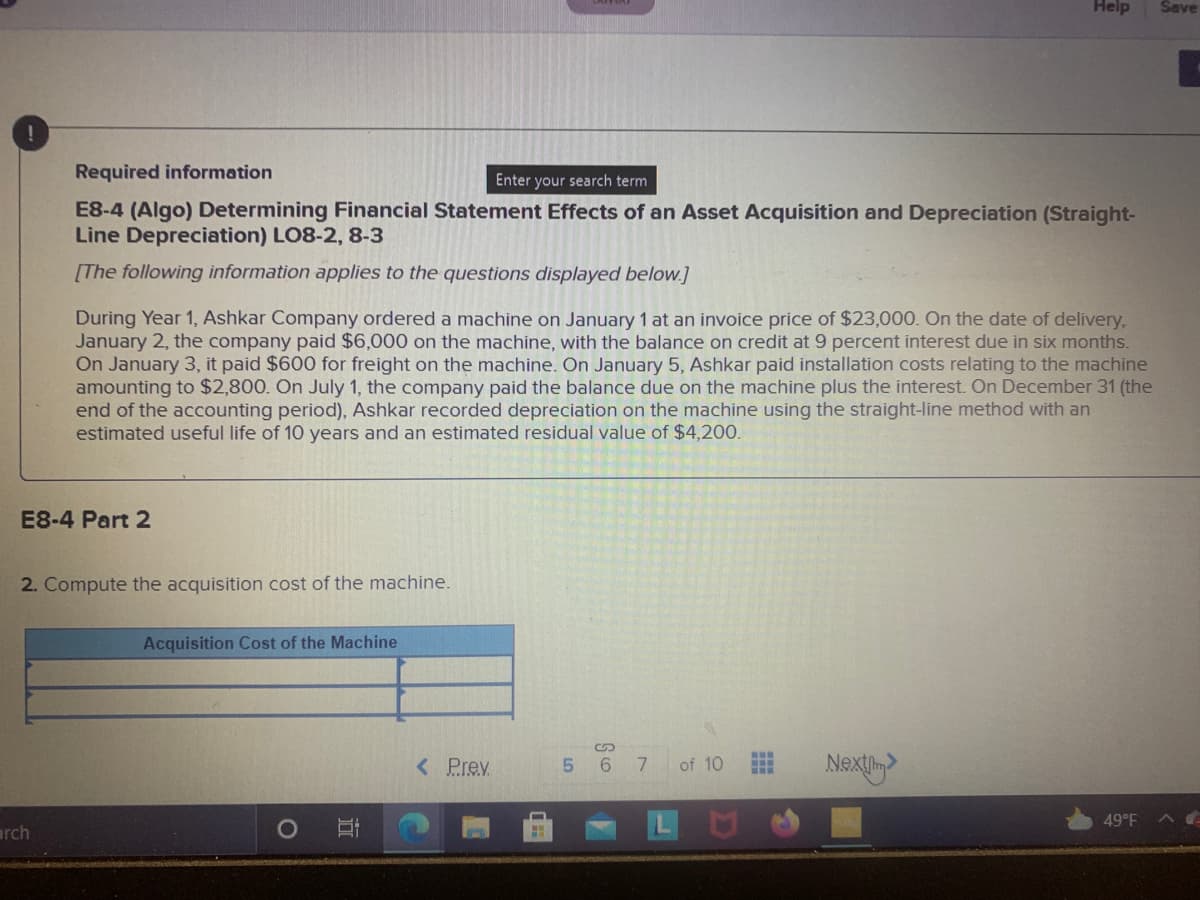 Help
Save
Required information
Enter your search term
E8-4 (Algo) Determining Financial Statement Effects of an Asset Acquisition and Depreciation (Straight-
Line Depreciation) LO8-2, 8-3
[The following information applies to the questions displayed below.]
During Year 1, Ashkar Company ordered a machine on January 1 at an invoice price of $23,000. On the date of delivery,
January 2, the company paid $6,000 on the machine, with the balance on credit at 9 percent interest due in six months.
On January 3, it paid $600 for freight on the machine. On January 5, Ashkar paid installation costs relating to the machine
amounting to $2,800. On July 1, the company paid the balance due on the machine plus the interest. On December 31 (the
end of the accounting period), Ashkar recorded depreciation on the machine using the straight-line method with an
estimated useful life of 10 years and an estimated residual value of $4,200.
E8-4 Part 2
2. Compute the acquisition cost of the machine.
Acquisition Cost of the Machine
< Prev
Next>
5 6 7 of 10
LU
49°F
arch
立
