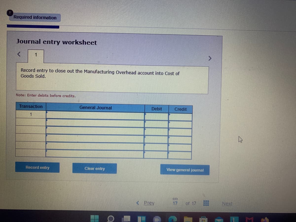 Required information
Journal entry worksheet
1
Record entry to close out the Manufacturing Overhead account into Cost of
Goods Sold.
Note: Enter debits before credits.
Transaction
General Journal
Debit
Credit
1
Record entry
Clear entry
View general journal
< Prev
17
of 17
Next
