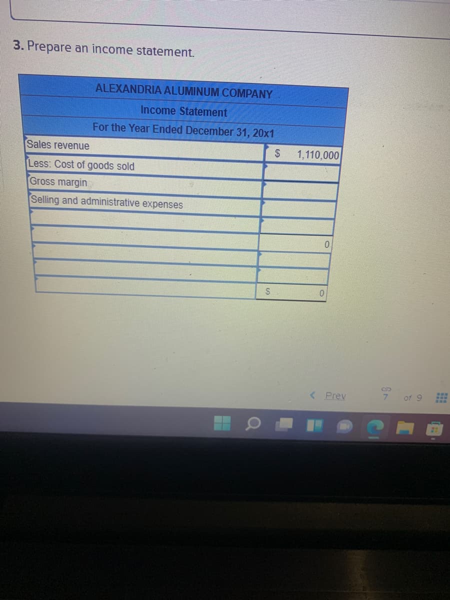 3. Prepare an income statement.
ALEXANDRIA ALUMINUM COMPANY
Income Statement
For the Year Ended December 31, 20x1
Sales revenue
2$
1,110,000
Less: Cost of goods sold
Gross margin
Selling and administrative expenses
%24
< Prev
7.
of 9
