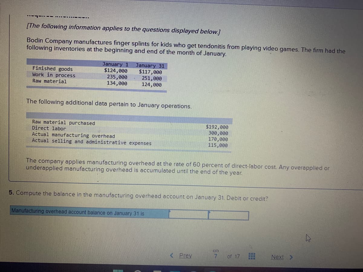 -- -.-...----.
[The following information applies to the questions displayed below.]
Bodin Company manufactures finger splints for kids who get tendonitis from playing video games. The firm had the
following inventories at the beginning and end of the month of January.
Finished goods
Work in process
January 1
$124,000
235,000
134,000
January 31
$117,000
251,000
124,000
Raw material
The following additional data pertain to January operations.
Raw material purchased
Direct labor
Actual manufacturing overhead
Actual selling and administrative expenses
$192,000
300,000
170,000
115,000
The company applies manufacturing overhead at the rate of 60 percent of direct-labor cost. Any overapplied or
underapplied manufacturing overhead is accumulated until the end of the year.
5. Compute the balance in the manufacturing overhead account on January 31. Debit or credit?
Manufacturing overhead account balance on January 31 is
< Prev
7.
of 17
Next >
TO_L
