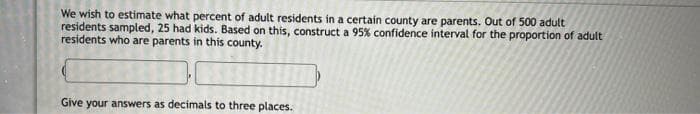 We wish to estimate what percent of adult residents in a certain county are parents. Out of 500 adult
residents sampled, 25 had kids. Based on this, construct a 95% confidence interval for the proportion of adult
residents who are parents in this county.
Give your answers as decimals to three places.