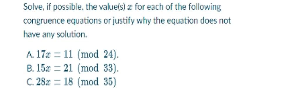 Solve, if possible, the value(s) for each of the following
congruence equations or justify why the equation does not
have any solution.
A. 17x11 (mod 24).
B. 15x21 (mod 33).
C. 28 18 (mod 35)