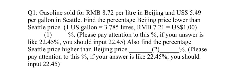 Q1: Gasoline sold for RMB 8.72 per litre in Beijing and US$ 5.49
per gallon in Seattle. Find the percentage Beijing price lower than
Seattle price. (1 US gallon = 3.785 litres, RMB 7.21 = US$1.00)
_(1)_ %. (Please pay attention to this %, if your answer is
like 22.45%, you should input 22.45) Also find the percentage
Seattle price higher than Beijing price.
%. (Please
_(2)_
pay attention to this %, if your answer is like 22.45%, you should
input 22.45)