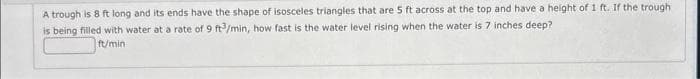 A trough is 8 ft long and its ends have the shape of isosceles triangles that are 5 ft across at the top and have a height of 1 ft. If the trough
is being filled with water at a rate of 9 ft3/min, how fast is the water level rising when the water is 7 inches deep?
ft/min