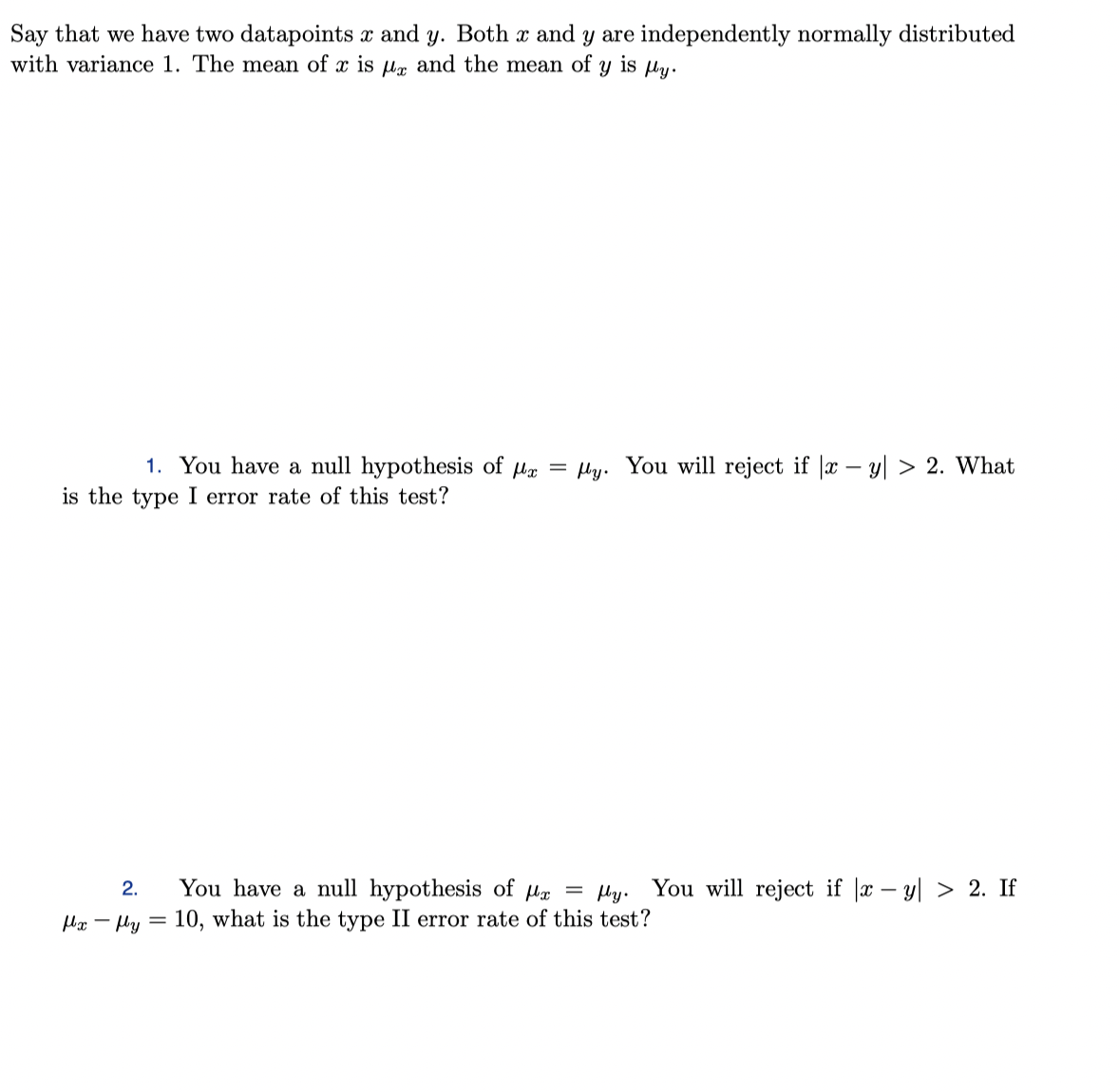 Say that we have two datapoints x and y. Both x and y are independently normally distributed
with variance 1. The mean of x is µ, and the mean of
is ly.
1. You have a null hypothesis of ug = ly. You will reject if |x – y| > 2. What
is the type I error rate of this test?
You have a null hypothesis of He = Hy. You will reject if |x – y| > 2. If
10, what is the type II error rate of this test?
2.
Hx - Hy =
