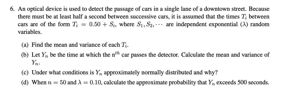 6. An optical device is used to detect the passage of cars in a single lane of a downtown street. Because
there must be at least half a second between successive cars, it is assumed that the times T; between
= 0.50 + Si, where S1, S2, ··. are independent exponential (A) random
cars are of the form T;
variables.
(a) Find the mean and variance of each T;.
(b) Let Y, be the time at which the nth car passes the detector. Calculate the mean and variance of
Yn.
(c) Under what conditions is Yn approximately normally distributed and why?
(d) When n =
50 and A = 0.10, calculate the approximate probability that Yn exceeds 500 seconds.
