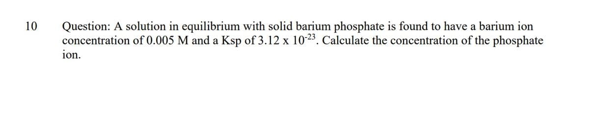 Question: A solution in equilibrium with solid barium phosphate is found to have a barium ion
concentration of 0.005 M and a Ksp of 3.12 x 1023. Calculate the concentration of the phosphate
10
ion.
