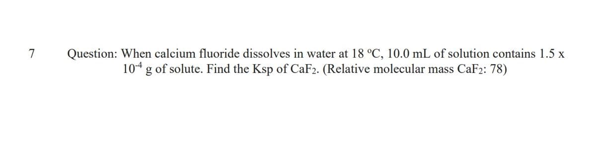 Question: When calcium fluoride dissolves in water at 18 °C, 10.0 mL of solution contains 1.5 x
104 g of solute. Find the Ksp of CaF2. (Relative molecular mass CaF2: 78)
7
