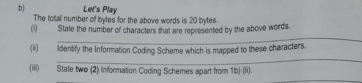 Let's Play
The total number of bytes for the above words is 20 bytes.
(i)
State the number of characters that are represented by the above words.
(i)
Identify the Information Coding Scheme which is mapped to these characters.
(ii)
State two (2) Information Coding Schemes apart from 1b) (ii).
b)
