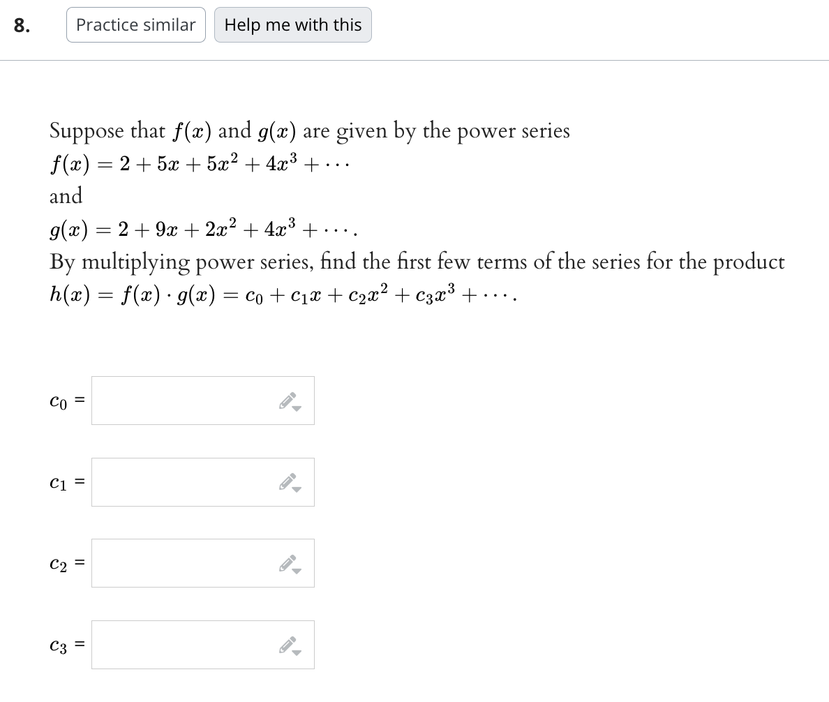 8.
Suppose that f(x) and g(x) are given by the power series
f(x) = 2 + 5x + 5x² + 4x³ + ..
and
CO
Practice similar
g(x) = 2 + 9x + 2x² + 4x³ + ……...
By multiplying power series, find the first few terms of the series for the product
h(x) = f(x) · g(x) = C₁+C₁x + ₂x² + C3x³ + ·
C2
C1 =
3
=
Help me with this
=
||