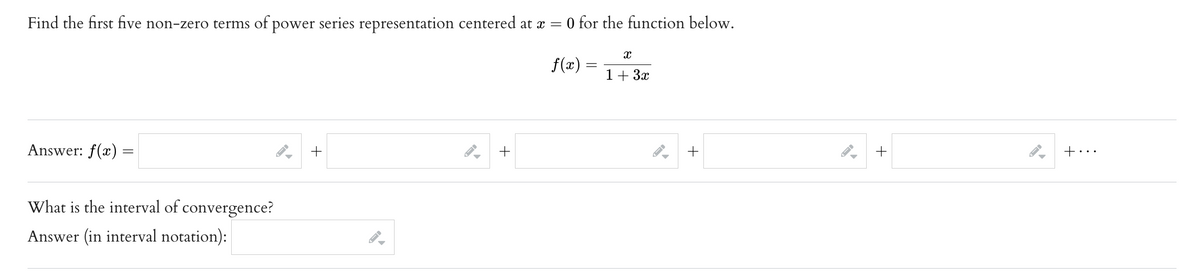 Find the first five non-zero terms of power series representation centered at x = 0 for the function below.
f(x) =
Answer: f(x)
=
4] + [
What is the interval of convergence?
Answer (in interval notation):
+
X
1 + 3x
%] + [
%+
+...