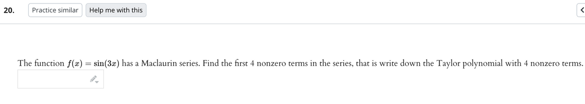 20.
Practice similar Help me with this
<
The function f(x) = sin(3x) has a Maclaurin series. Find the first 4 nonzero terms in the series, that is write down the Taylor polynomial with 4 nonzero terms.