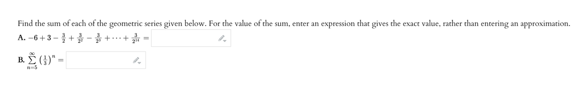 Find the sum of each of the geometric series given below. For the value of the sum, enter an expression that gives the exact value, rather than entering an approximation.
A. -6+3
3
2
3
+
22
3
23
Β.Σ. (1)"
+
3
+ 214
▶