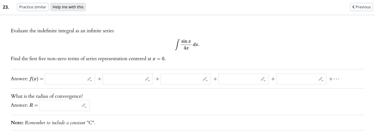 23.
Practice similar Help me with this
Evaluate the indefinite integral as an infinite series
Find the first five non-zero terms of series representation centered at x =
= 0.
Answer: f(x) =
What is the radius of convergence?
Answer: R
=
▶
Note: Remember to include a constant "C".
+
▶
+
sin x
[³
4x
dx.
FI
+
+
+...
< Previous