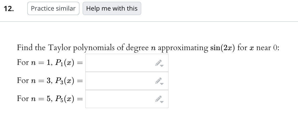 12.
Practice similar Help me with this
Find the Taylor polynomials of degree n approximating sin(2x) for x near 0:
For n
1, P₁(x) =
-
For n
3, P3(x) =
-
For n = 5, P5(x) =
→
▶