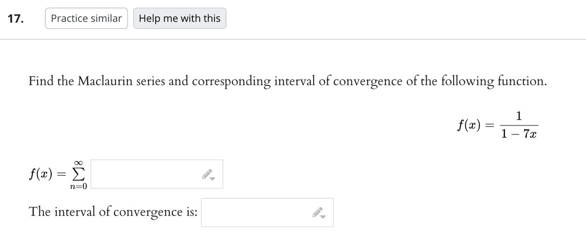 17.
Practice similar
Help me with this
Find the Maclaurin series and corresponding interval of convergence of the following function.
∞
f(x) = Σ
n=0
The interval of convergence is:
f(x) =
=
1
1 - 7x