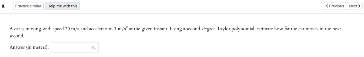 8.
Practice similar Help me with this
A car is moving with speed 20 m/s and acceleration 1 m/s² at the given instant. Using a second-degree Taylor polynomial, estimate how far the car moves in the next
second.
Answer (in meters):
< Previous
FI
Next >