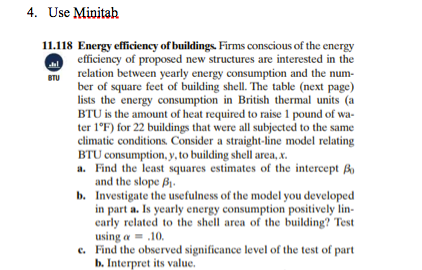 4. Use Minitah
11.118 Energy efficiency of buildings. Firms conscious of the energy
efficiency of proposed new structures are interested in the
relation between yearly energy consumption and the num-
ber of square feet of building shell. The table (next page)
lists the energy consumption in British thermal units (a
BTU is the amount of heat required to raise 1 pound of wa-
ter 1°F) for 22 buildings that were all subjected to the same
climatic conditions. Consider a straight-line model relating
BTU consumption, y, to building shell area, x.
a. Find the least squares estimates of the intercept Bo
and the slope B1.
b. Investigate the usefulness of the model you developed
in part a. Is yearly energy consumption positively lin-
carly related to the shell area of the building? Test
using a = .10.
e. Find the observed significance level of the test of part
b. Interpret its value.
BTU
