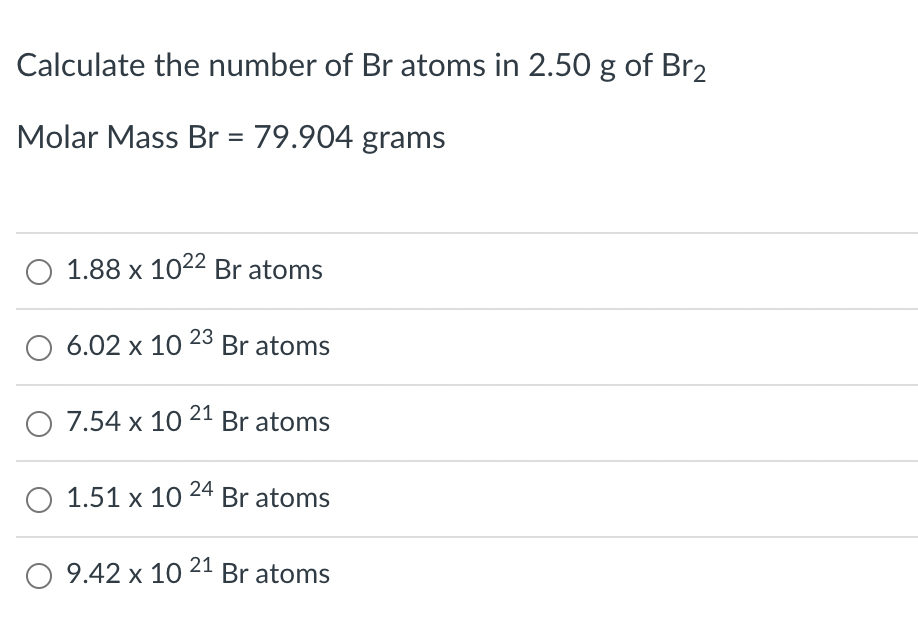 Calculate the number of Br atoms in 2.50 g of Br2
Molar Mass Br = 79.904 grams
O 1.88 x 1022 Br atoms
O 6.02 x 10 23 Br atoms
O 7.54 x 10 21 Br atoms
O 1.51 x 10 24 Br atoms
O 9.42 x 10 21 Br atoms