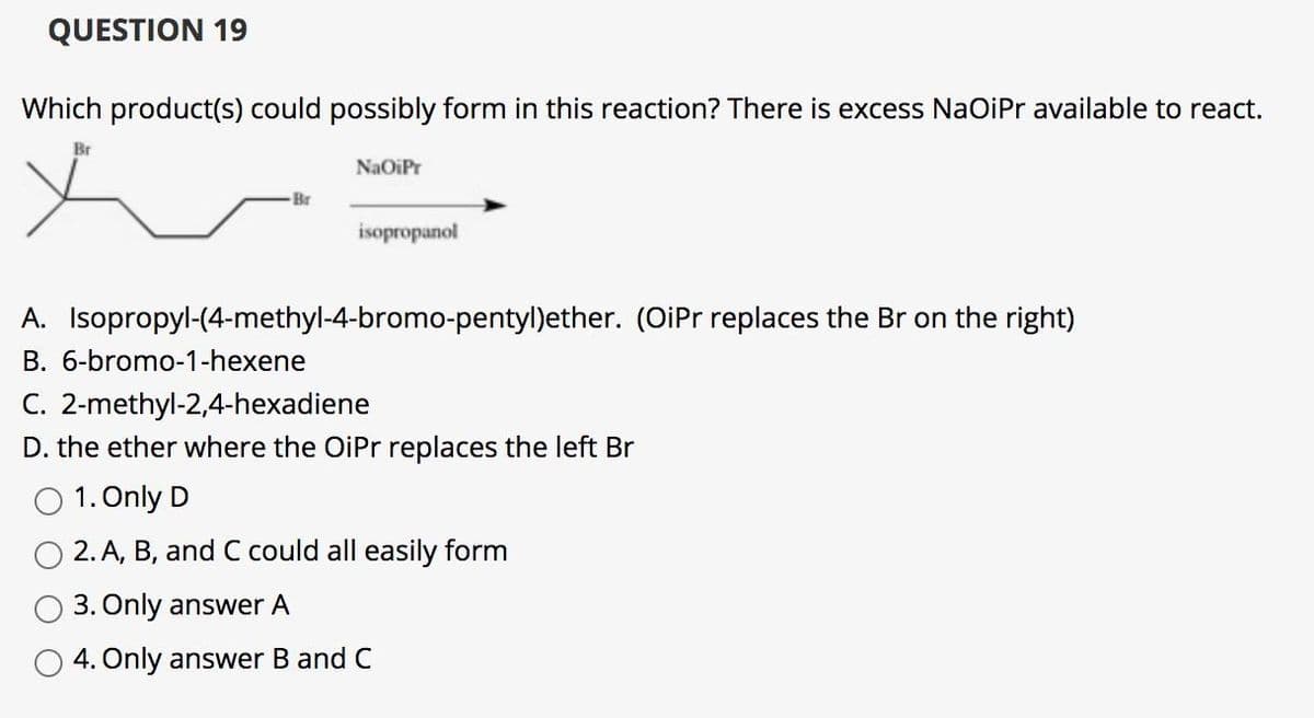 QUESTION 19
Which product(s) could possibly form in this reaction? There is excess NaOiPr available to react.
Br
NaOiPr
Br
isopropanol
A. Isopropyl-(4-methyl-4-bromo-pentyl)ether. (OiPr replaces the Br on the right)
B. 6-bromo-1-hexene
C. 2-methyl-2,4-hexadiene
D. the ether where the OiPr replaces the left Br
O 1. Only D
O 2. A, B, and C could all easily form
3. Only answer A
O 4. Only answer B and C
