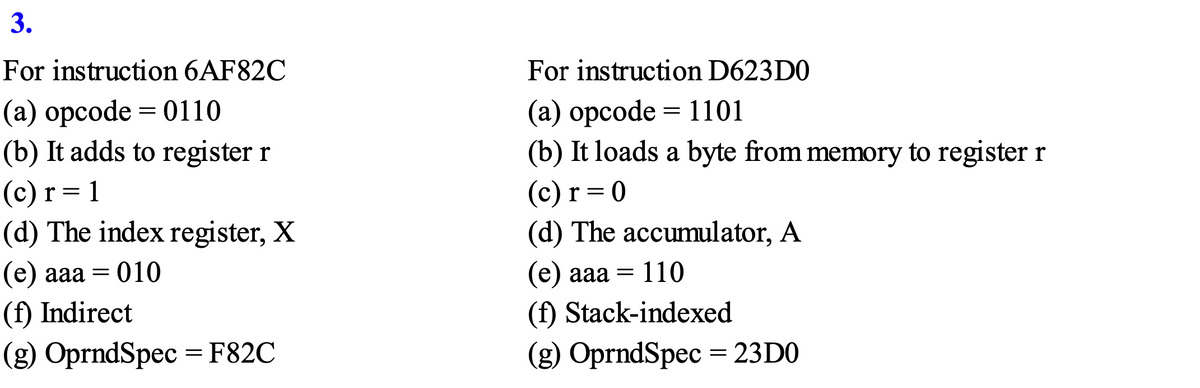 3.
For instruction 6AF82C
For instruction D623D0
(a) opcode = 0110
(b) It adds to register r
(а) орсode%3D 1101
(b) It loads a byte from memory to register r
(c) r= 1
(d) The index register, X
=D1
(c) r = 0
(d) The accumulator, A
(е) ааа — 010
(е) ааа — 110
(f) Indirect
(f) Stack-indexed
(g) OprndSpec = F82C
(2) ОprndSpec 3 23D0
